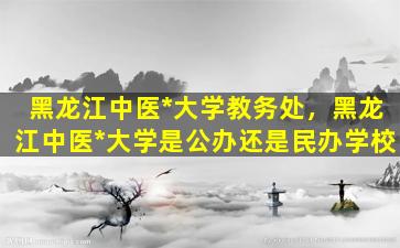 黑龙江中医*大学教务处，黑龙江中医*大学是公办还是民办学校